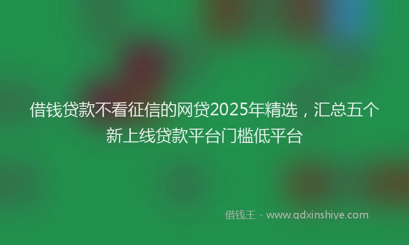 借钱贷款不看征信的网贷2025年精选，汇总五个新上线贷款平台门槛低平台