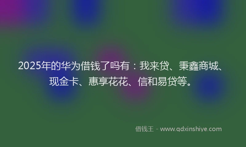 2025年的华为借钱了吗有：我来贷、秉鑫商城、现金卡、惠享花花、信和易贷等。