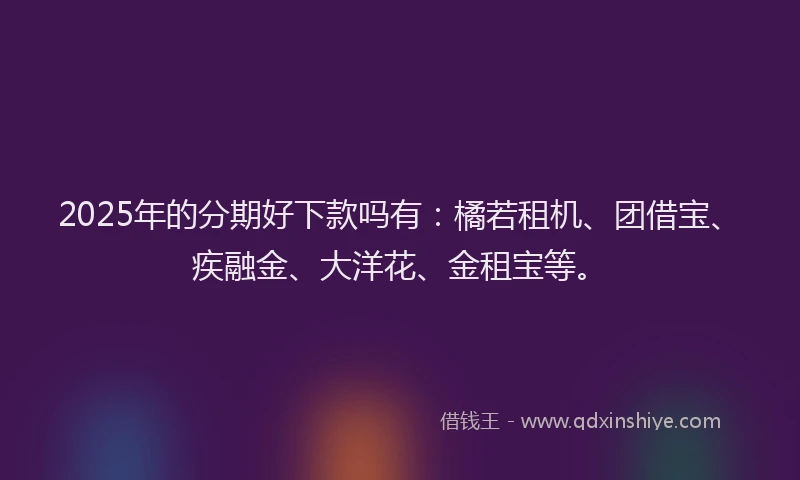 2025年的分期好下款吗有：橘若租机、团借宝、疾融金、大洋花、金租宝等。