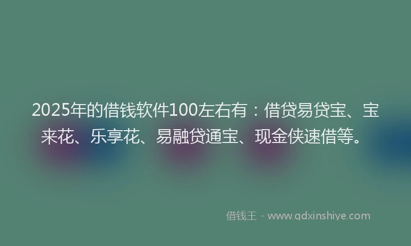 2025年的借钱软件100左右有：借贷易贷宝、宝来花、乐享花、易融贷通宝、现金侠速借等。