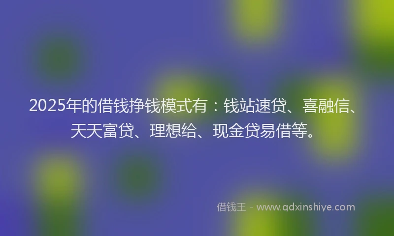 2025年的借钱挣钱模式有：钱站速贷、喜融信、天天富贷、理想给、现金贷易借等。