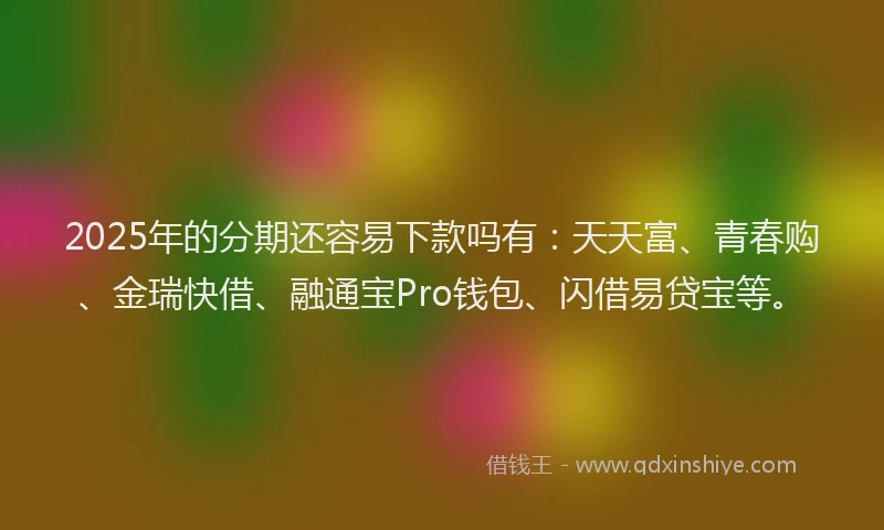 2025年的分期还容易下款吗有：天天富、青春购、金瑞快借、融通宝Pro钱包、闪借易贷宝等。