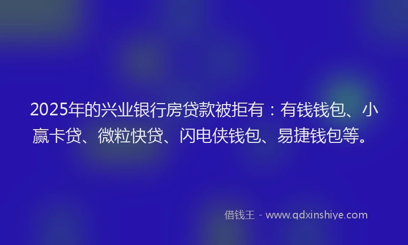 2025年的兴业银行房贷款被拒有：有钱钱包、小赢卡贷、微粒快贷、闪电侠钱包、易捷钱包等。