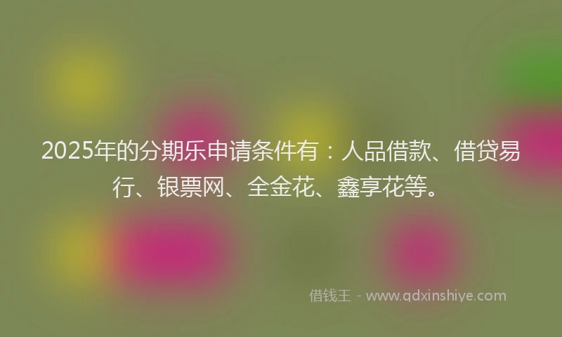 2025年的分期乐申请条件有：人品借款、借贷易行、银票网、全金花、鑫享花等。