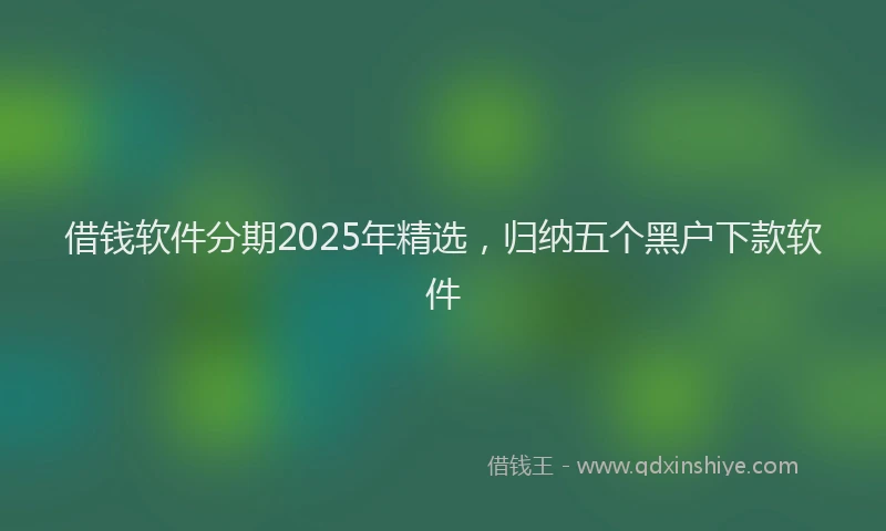 借钱软件分期2025年精选，归纳五个黑户下款软件