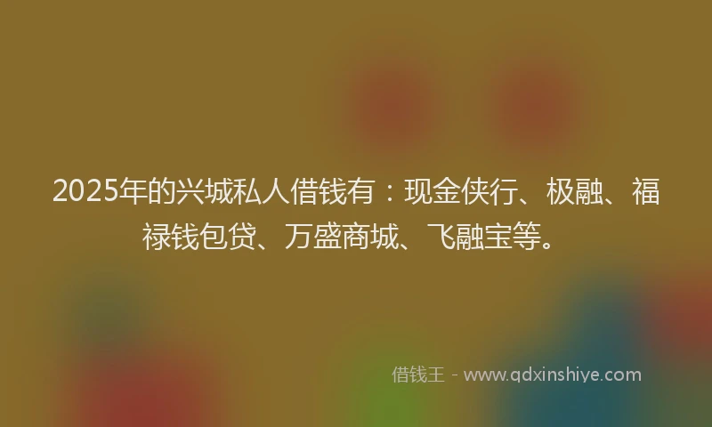 2025年的兴城私人借钱有：现金侠行、极融、福禄钱包贷、万盛商城、飞融宝等。