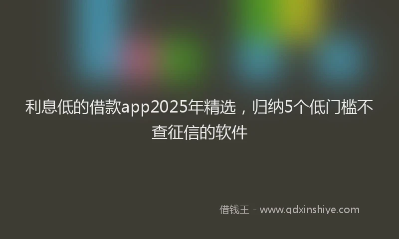 利息低的借款app2025年精选，归纳5个低门槛不查征信的软件