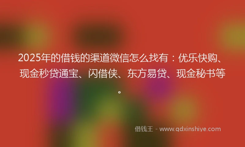 2025年的借钱的渠道微信怎么找有：优乐快购、现金秒贷通宝、闪借侠、东方易贷、现金秘书等。