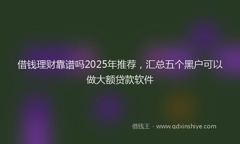 借钱理财靠谱吗2025年推荐，汇总五个黑户可以做大额贷款软件
