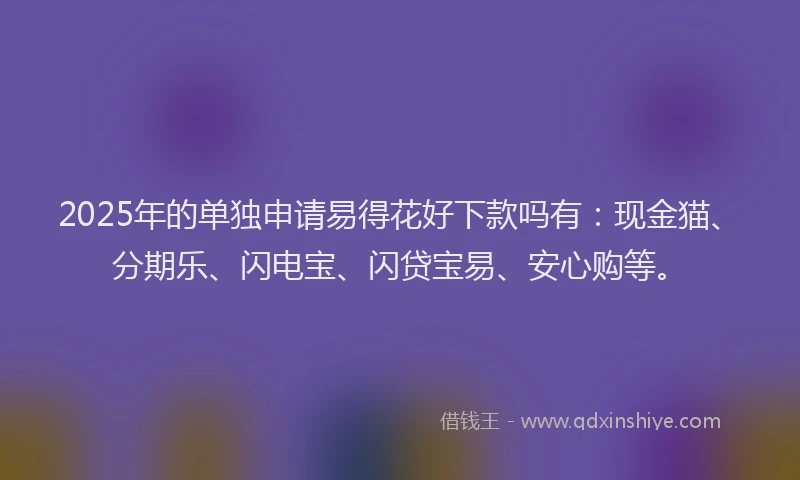 2025年的单独申请易得花好下款吗有：现金猫、分期乐、闪电宝、闪贷宝易、安心购等。