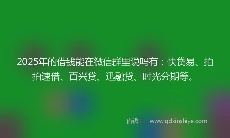 2025年的借钱能在微信群里说吗有：快贷易、拍拍速借、百兴贷、迅融贷、时光分期等。