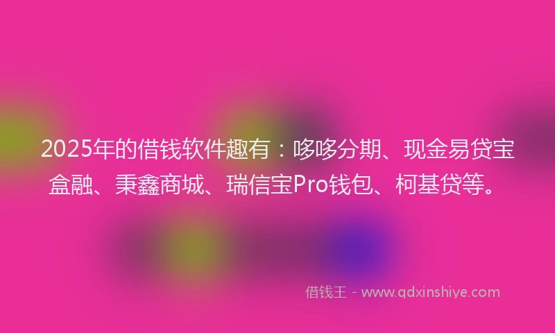 2025年的借钱软件趣有：哆哆分期、现金易贷宝盒融、秉鑫商城、瑞信宝Pro钱包、柯基贷等。