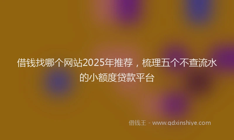 借钱找哪个网站2025年推荐，梳理五个不查流水的小额度贷款平台