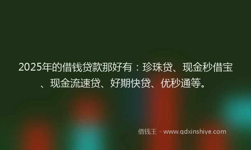 2025年的借钱贷款那好有：珍珠贷、现金秒借宝、现金流速贷、好期快贷、优秒通等。