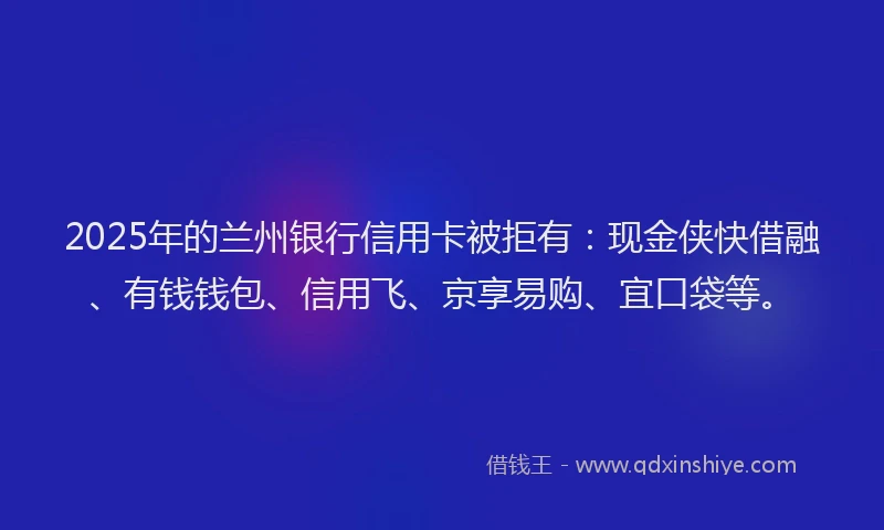 2025年的兰州银行信用卡被拒有：现金侠快借融、有钱钱包、信用飞、京享易购、宜口袋等。