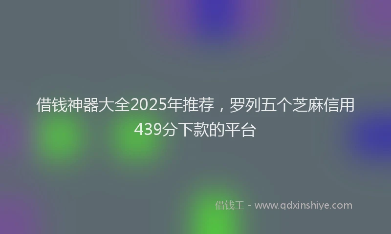 借钱神器大全2025年推荐，罗列五个芝麻信用439分下款的平台
