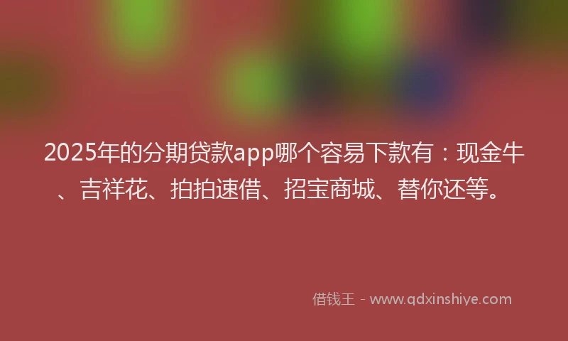 2025年的分期贷款app哪个容易下款有：现金牛、吉祥花、拍拍速借、招宝商城、替你还等。