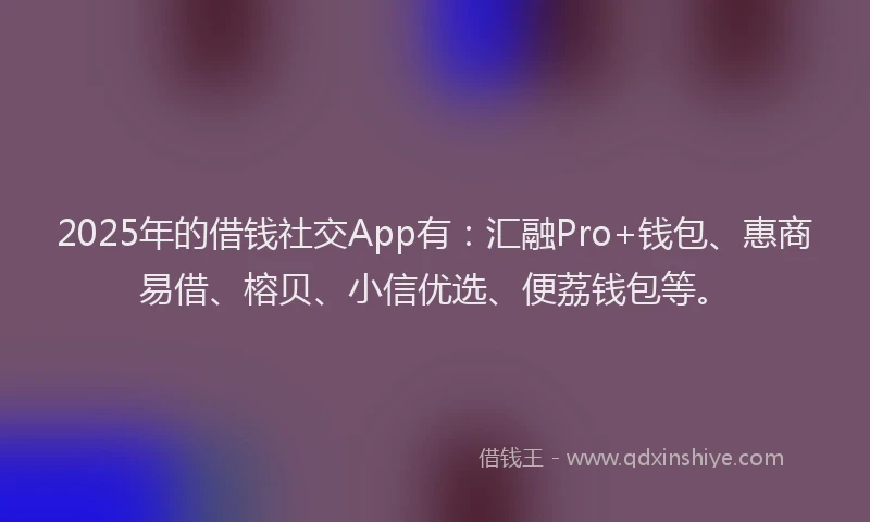 2025年的借钱社交App有：汇融Pro+钱包、惠商易借、榕贝、小信优选、便荔钱包等。