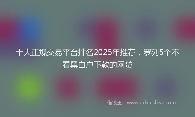 十大正规交易平台排名2025年推荐，罗列5个不看黑白户下款的网贷