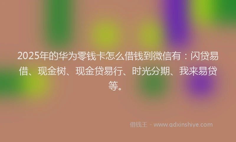 2025年的华为零钱卡怎么借钱到微信有：闪贷易借、现金树、现金贷易行、时光分期、我来易贷等。