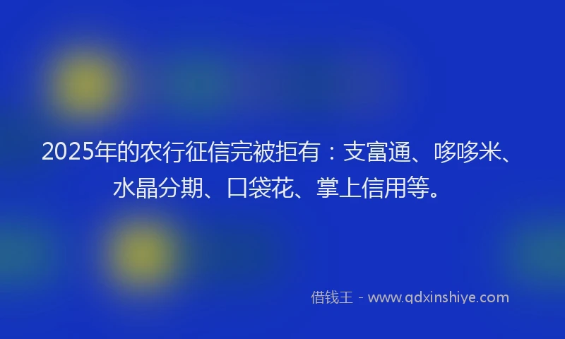 2025年的农行征信完被拒有：支富通、哆哆米、水晶分期、口袋花、掌上信用等。