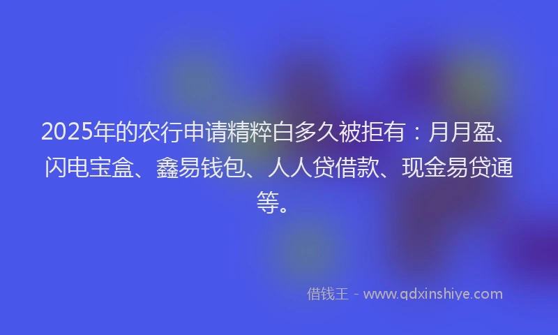 2025年的农行申请精粹白多久被拒有：月月盈、闪电宝盒、鑫易钱包、人人贷借款、现金易贷通等。