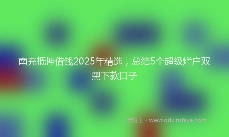 南充抵押借钱2025年精选，总结5个超级烂户双黑下款口子