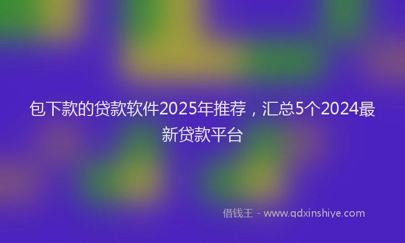 包下款的贷款软件2025年推荐，汇总5个2024最新贷款平台
