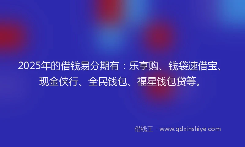 2025年的借钱易分期有：乐享购、钱袋速借宝、现金侠行、全民钱包、福星钱包贷等。