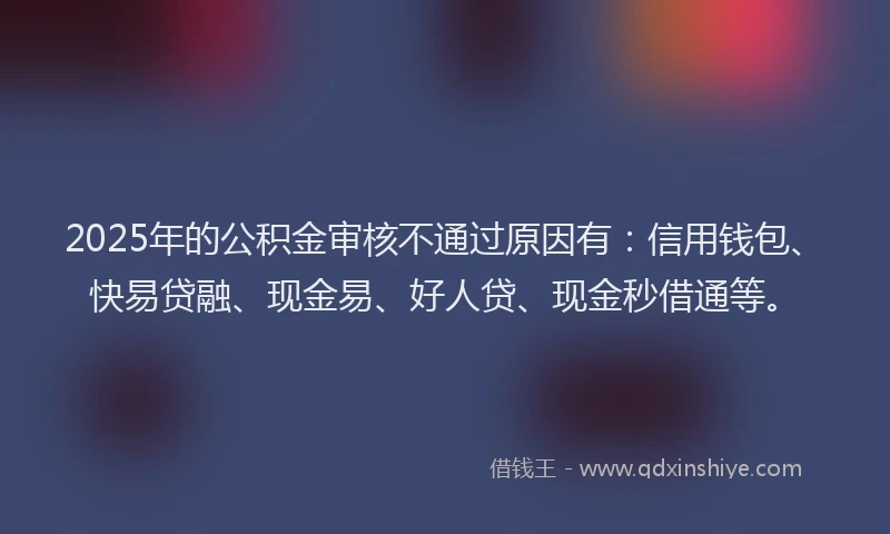 2025年的公积金审核不通过原因有：信用钱包、快易贷融、现金易、好人贷、现金秒借通等。