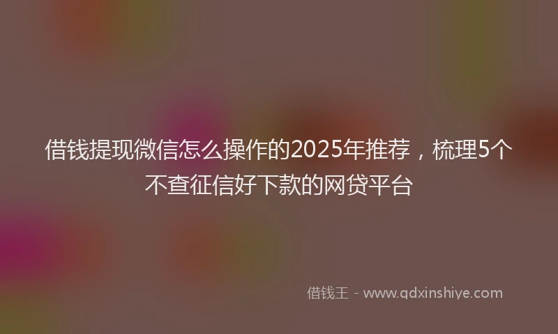借钱提现微信怎么操作的2025年推荐，梳理5个不查征信好下款的网贷平台