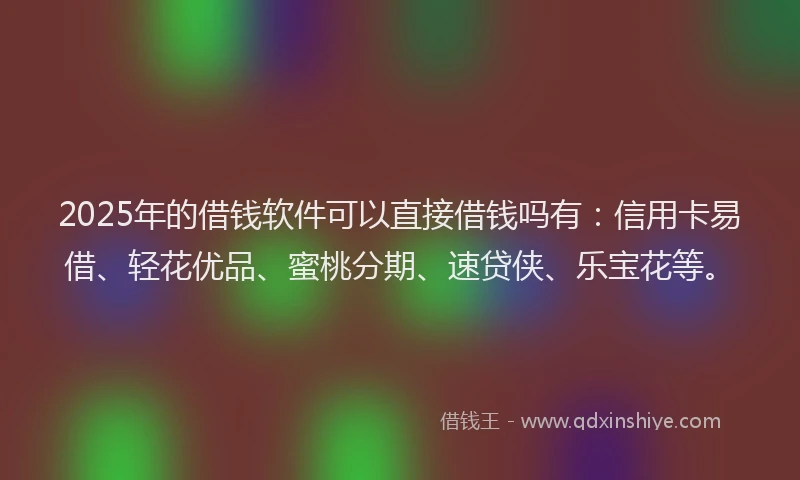 2025年的借钱软件可以直接借钱吗有：信用卡易借、轻花优品、蜜桃分期、速贷侠、乐宝花等。