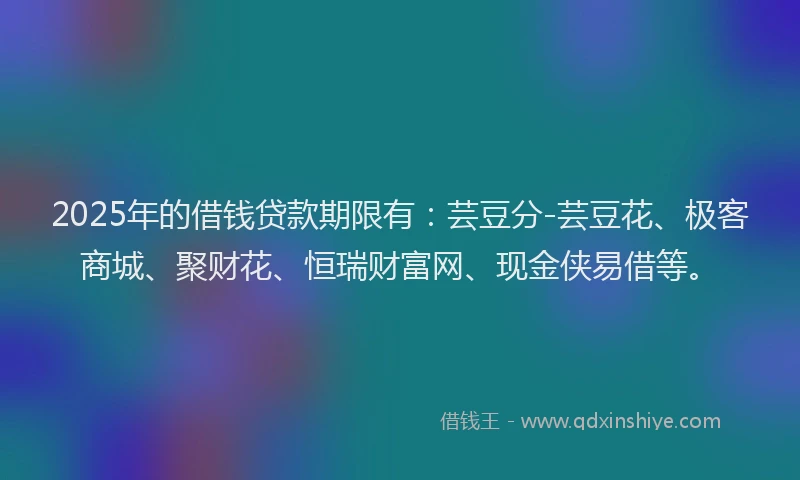 2025年的借钱贷款期限有：芸豆分-芸豆花、极客商城、聚财花、恒瑞财富网、现金侠易借等。