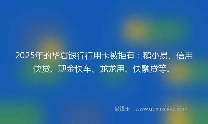 2025年的华夏银行行用卡被拒有：鹅小易、信用快贷、现金快车、龙龙用、快融贷等。
