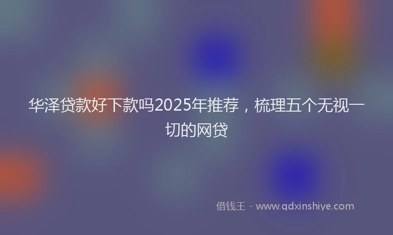 华泽贷款好下款吗2025年推荐，梳理五个无视一切的网贷