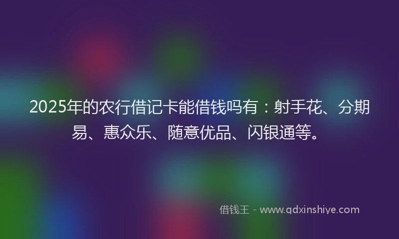 2025年的农行借记卡能借钱吗有：射手花、分期易、惠众乐、随意优品、闪银通等。
