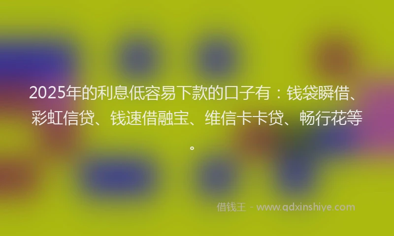 2025年的利息低容易下款的口子有：钱袋瞬借、彩虹信贷、钱速借融宝、维信卡卡贷、畅行花等。