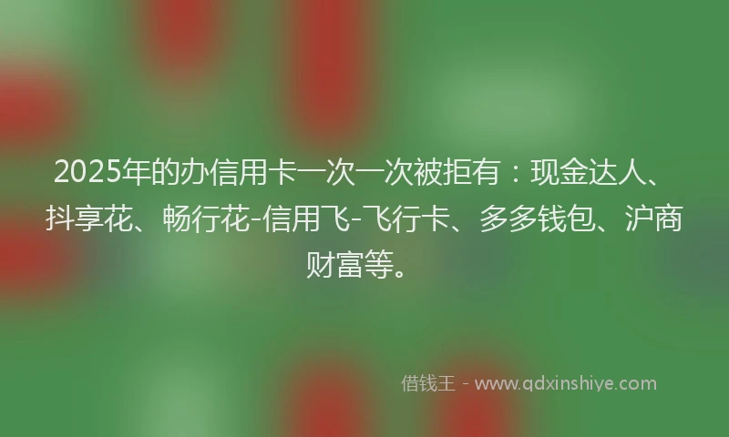 2025年的办信用卡一次一次被拒有：现金达人、抖享花、畅行花-信用飞-飞行卡、多多钱包、沪商财富等。