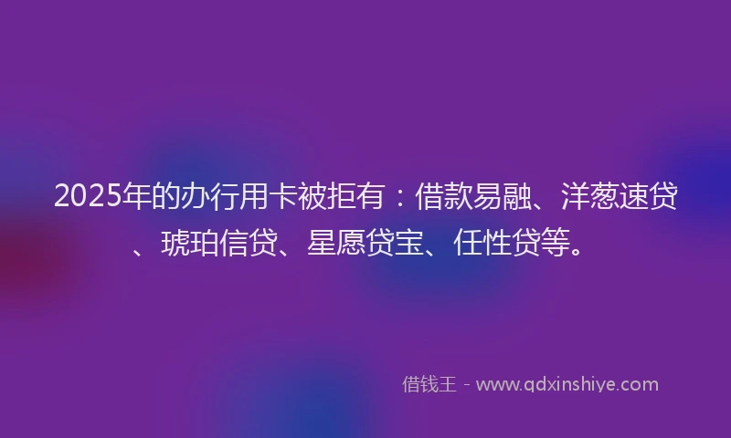 2025年的办行用卡被拒有：借款易融、洋葱速贷、琥珀信贷、星愿贷宝、任性贷等。