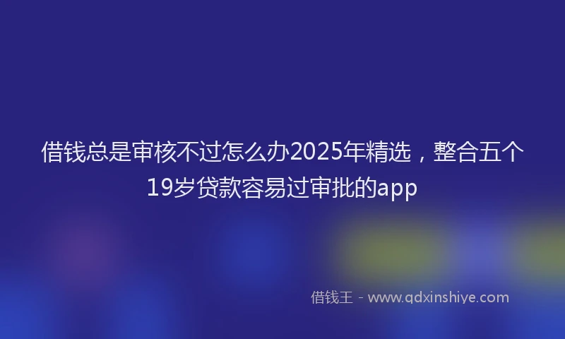 借钱总是审核不过怎么办2025年精选，整合五个19岁贷款容易过审批的app