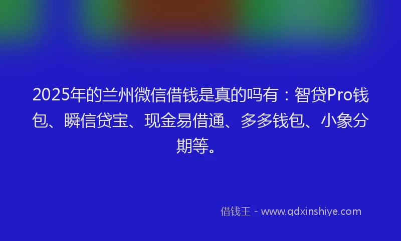 2025年的兰州微信借钱是真的吗有：智贷Pro钱包、瞬信贷宝、现金易借通、多多钱包、小象分期等。