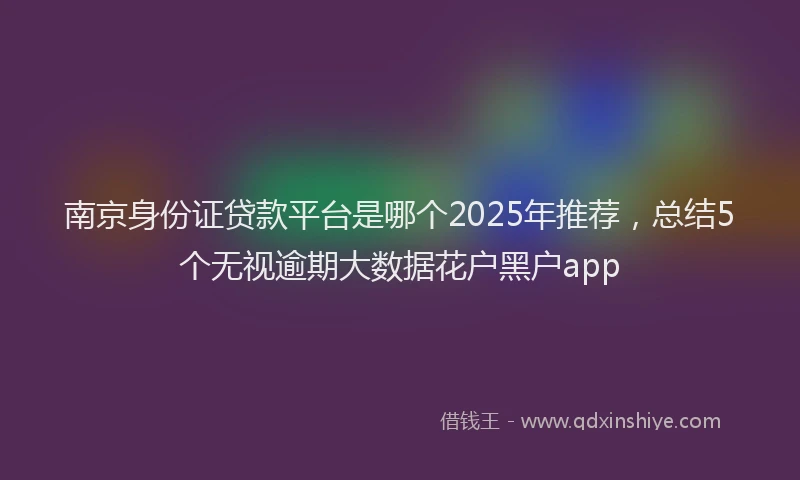 南京身份证贷款平台是哪个2025年推荐，总结5个无视逾期大数据花户黑户app