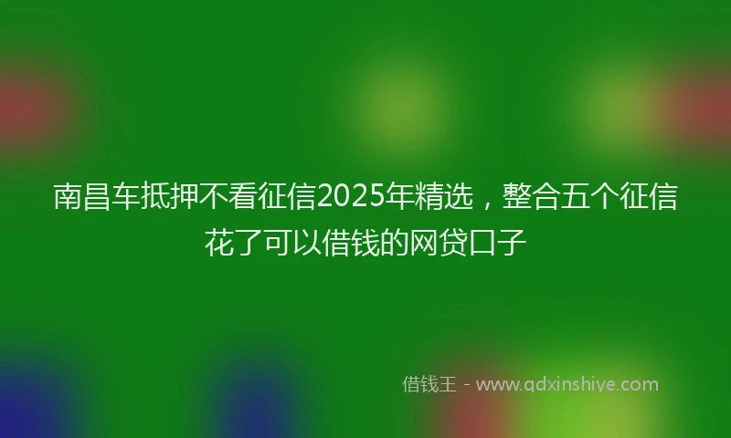 南昌车抵押不看征信2025年精选，整合五个征信花了可以借钱的网贷口子