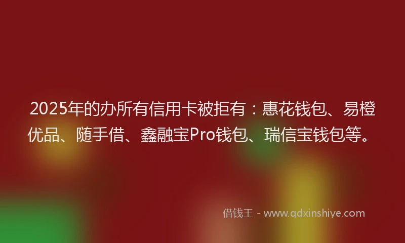 2025年的办所有信用卡被拒有：惠花钱包、易橙优品、随手借、鑫融宝Pro钱包、瑞信宝钱包等。
