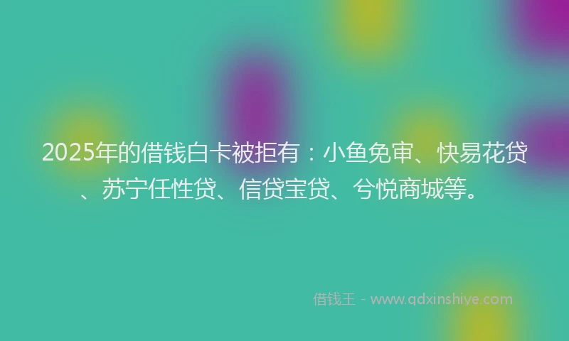 2025年的借钱白卡被拒有：小鱼免审、快易花贷、苏宁任性贷、信贷宝贷、兮悦商城等。