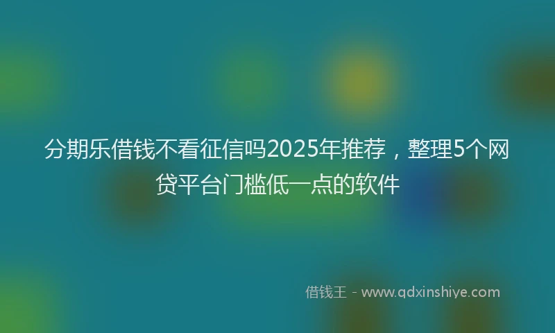 分期乐借钱不看征信吗2025年推荐，整理5个网贷平台门槛低一点的软件
