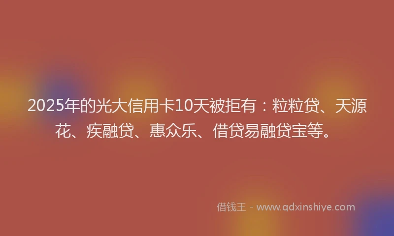 2025年的光大信用卡10天被拒有：粒粒贷、天源花、疾融贷、惠众乐、借贷易融贷宝等。