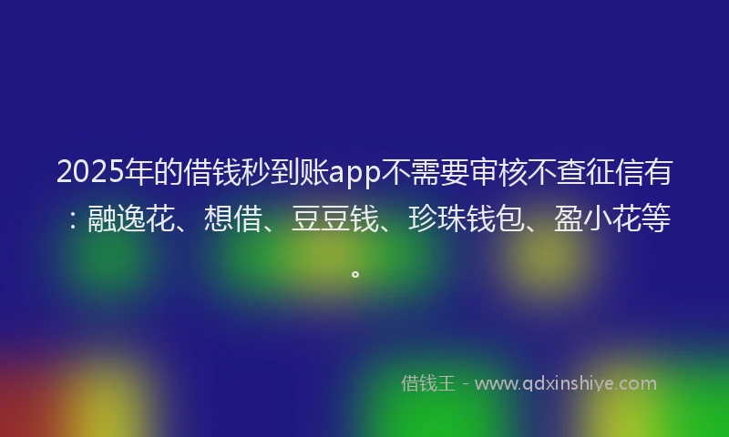 2025年的借钱秒到账app不需要审核不查征信有：融逸花、想借、豆豆钱、珍珠钱包、盈小花等。