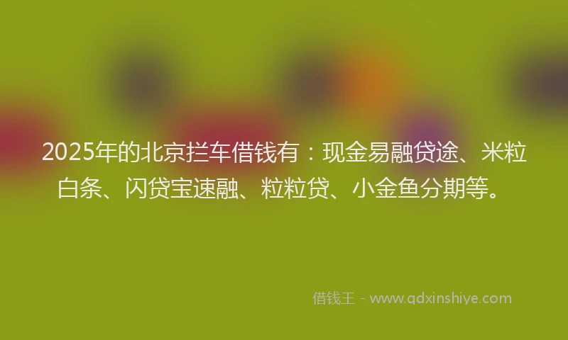 2025年的北京拦车借钱有：现金易融贷途、米粒白条、闪贷宝速融、粒粒贷、小金鱼分期等。