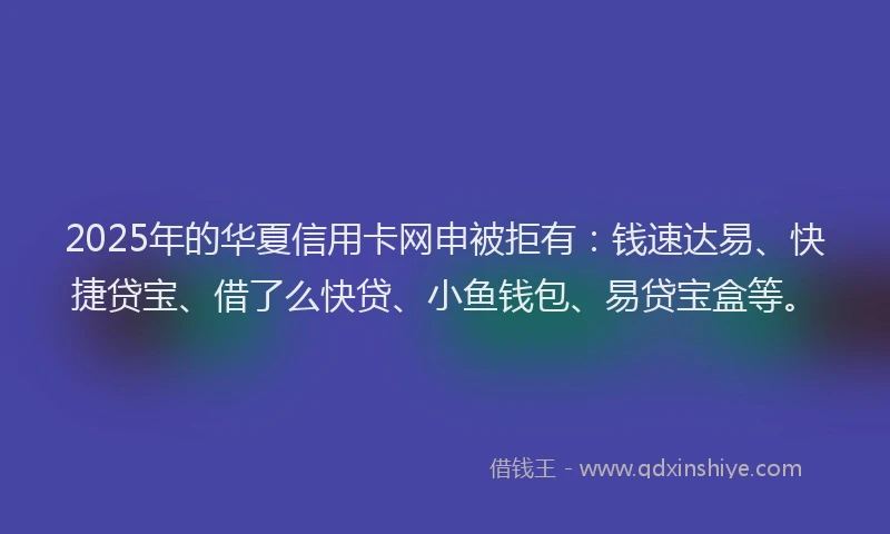 2025年的华夏信用卡网申被拒有：钱速达易、快捷贷宝、借了么快贷、小鱼钱包、易贷宝盒等。